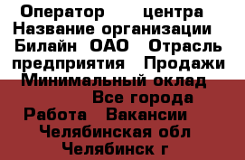 Оператор Call-центра › Название организации ­ Билайн, ОАО › Отрасль предприятия ­ Продажи › Минимальный оклад ­ 15 000 - Все города Работа » Вакансии   . Челябинская обл.,Челябинск г.